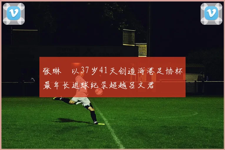 张琳芃以37岁41天创造海港足协杯最年长进球纪录超越吕文君