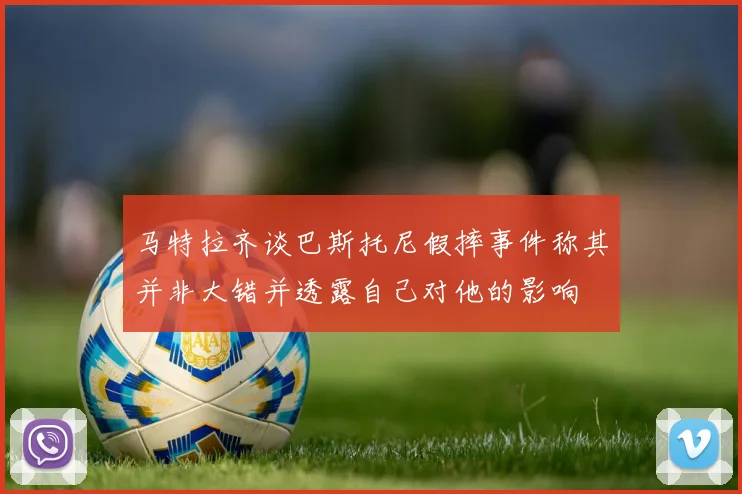 马特拉齐谈巴斯托尼假摔事件称其并非大错并透露自己对他的影响