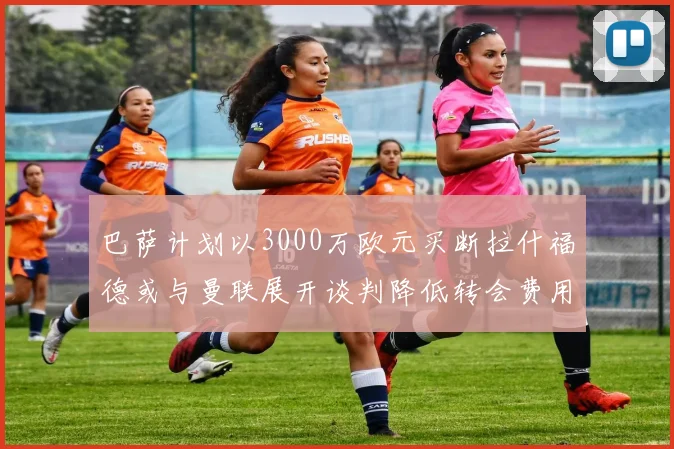 巴萨计划以3000万欧元买断拉什福德或与曼联展开谈判降低转会费用