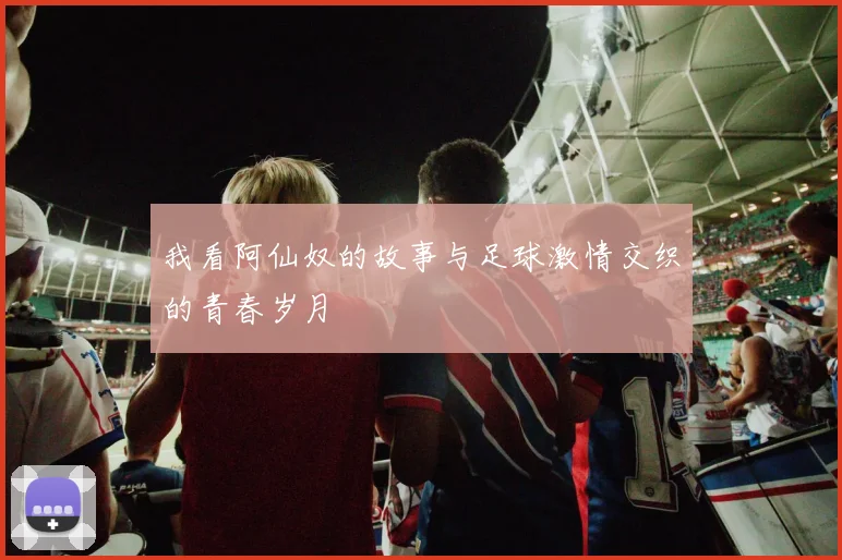我看阿仙奴的故事与足球激情交织的青春岁月