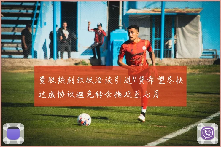 曼联热刺积极洽谈引进M费希望尽快达成协议避免转会拖延至七月