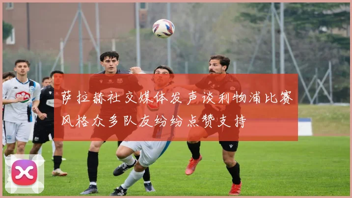 萨拉赫社交媒体发声谈利物浦比赛风格众多队友纷纷点赞支持
