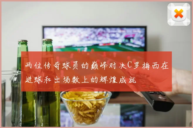 两位传奇球员的巅峰对决C罗梅西在进球和出场数上的辉煌成就