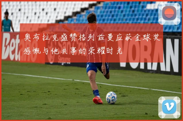 奥布拉克盛赞格列兹曼应获金球奖感慨与他共事的荣耀时光