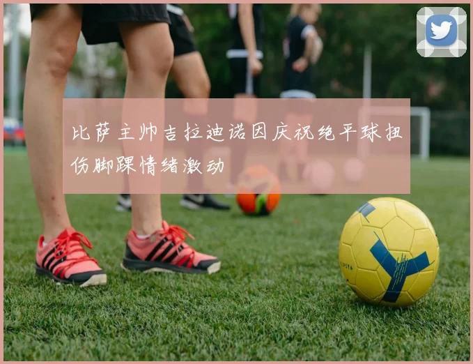 比萨主帅吉拉迪诺因庆祝绝平球扭伤脚踝情绪激动