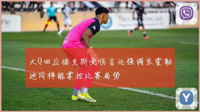 大Q回应福克斯受伤言论强调朱霍勒迪同样能掌控比赛局势