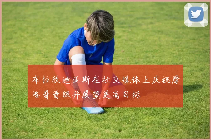 布拉欣迪亚斯在社交媒体上庆祝摩洛哥晋级并展望更高目标