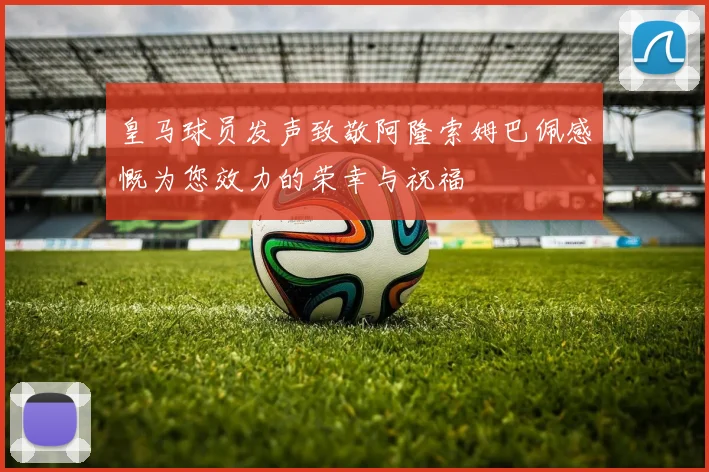 皇马球员发声致敬阿隆索姆巴佩感慨为您效力的荣幸与祝福