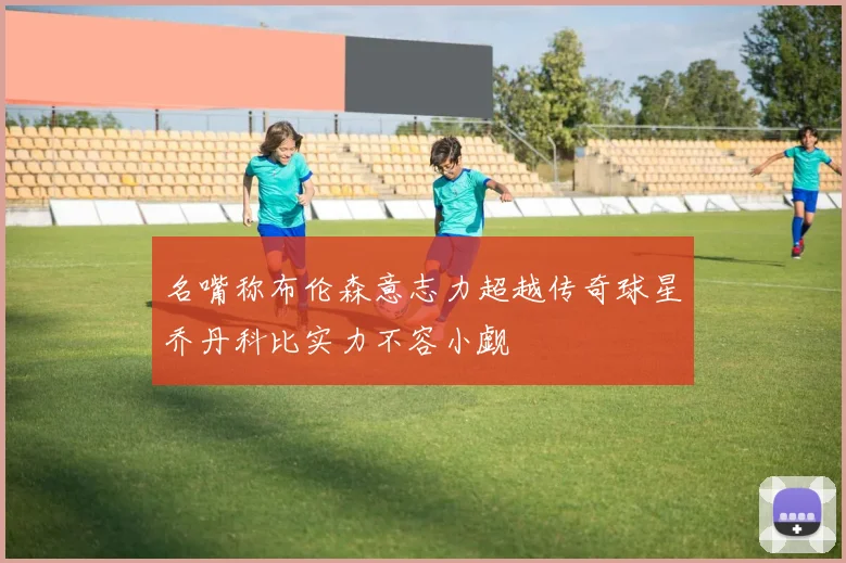 名嘴称布伦森意志力超越传奇球星乔丹科比实力不容小觑