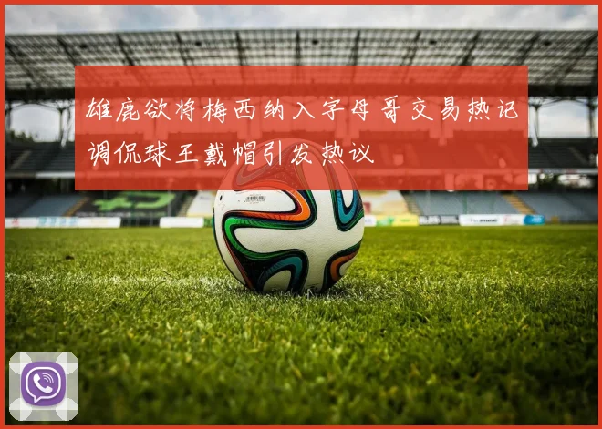 雄鹿欲将梅西纳入字母哥交易热记调侃球王戴帽引发热议