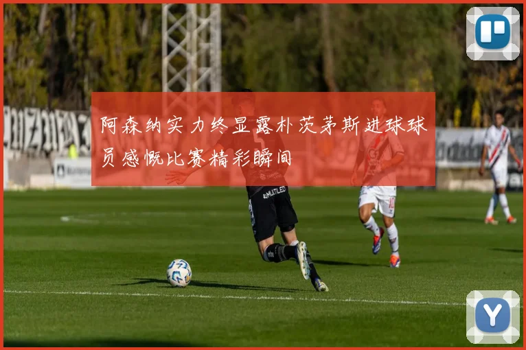 阿森纳实力终显露朴茨茅斯进球球员感慨比赛精彩瞬间