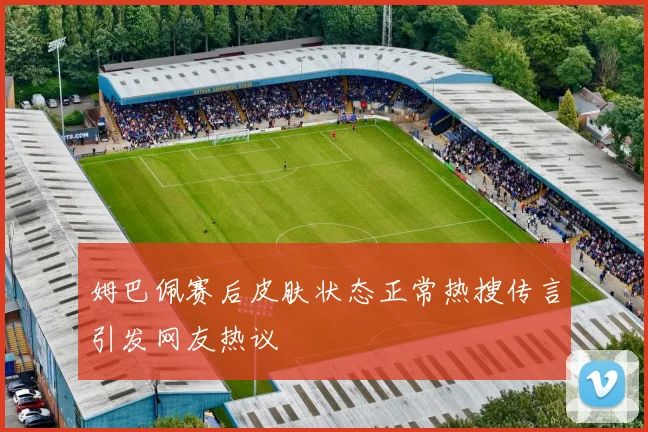 姆巴佩赛后皮肤状态正常热搜传言引发网友热议