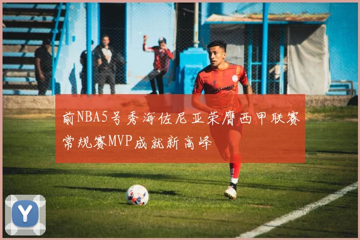 前NBA5号秀海佐尼亚荣膺西甲联赛常规赛MVP成就新高峰