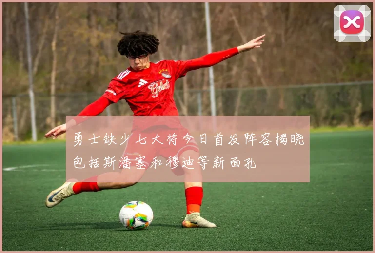 勇士缺少七大将今日首发阵容揭晓包括斯潘塞和穆迪等新面孔