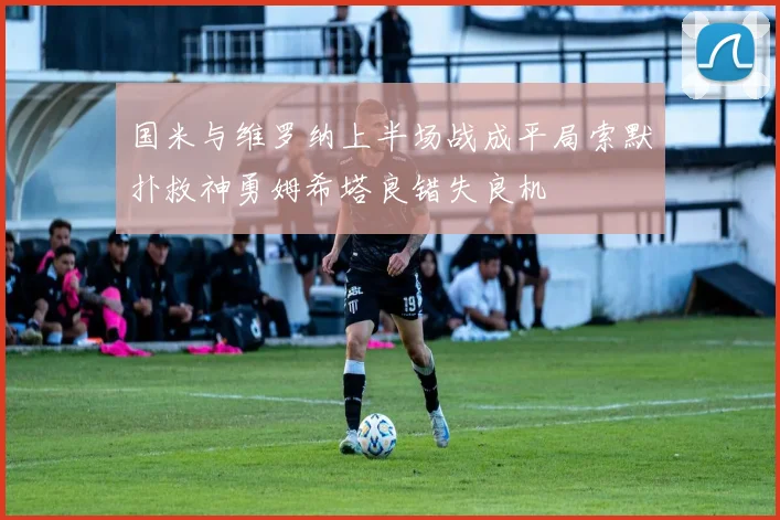 国米与维罗纳上半场战成平局索默扑救神勇姆希塔良错失良机