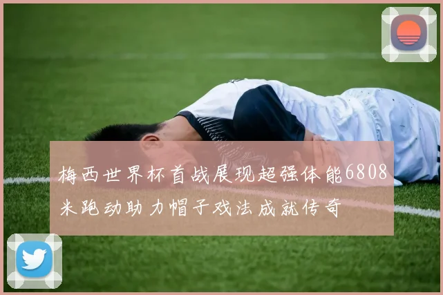 梅西世界杯首战展现超强体能6808米跑动助力帽子戏法成就传奇