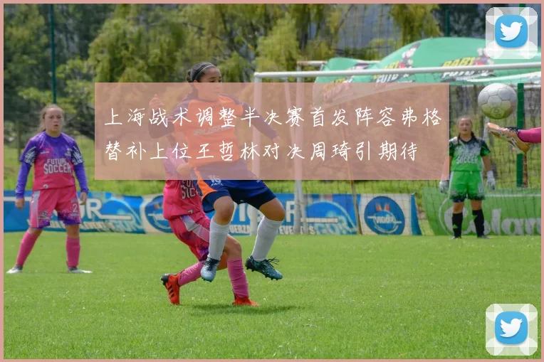 上海战术调整半决赛首发阵容弗格替补上位王哲林对决周琦引期待