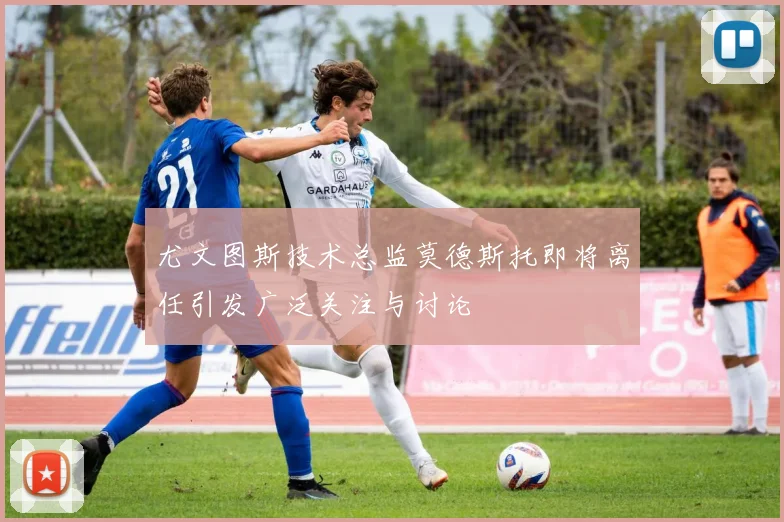 尤文图斯技术总监莫德斯托即将离任引发广泛关注与讨论